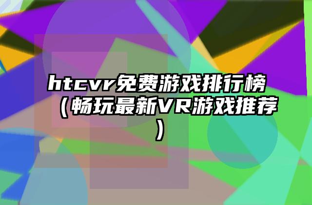 htcvr免费游戏排行榜（畅玩最新VR游戏推荐）