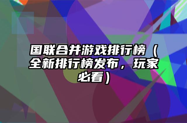 国联合并游戏排行榜（全新排行榜发布，玩家必看）