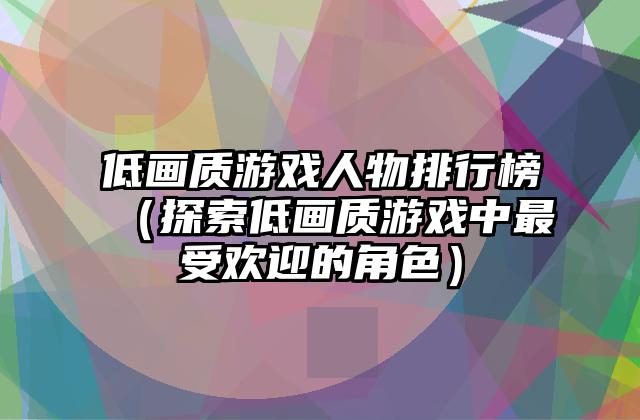 低画质游戏人物排行榜（探索低画质游戏中最受欢迎的角色）