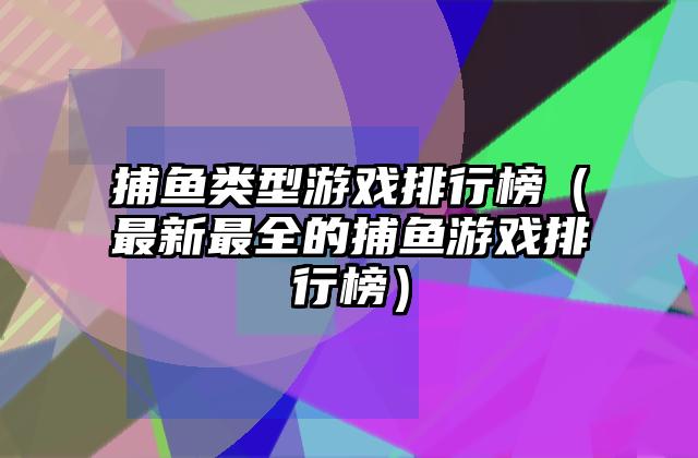 捕鱼类型游戏排行榜（最新最全的捕鱼游戏排行榜）