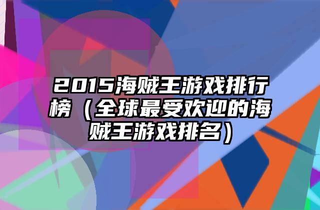 2015海贼王游戏排行榜（全球最受欢迎的海贼王游戏排名）