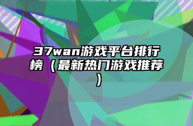 37wan游戏平台排行榜（最新热门游戏推荐）