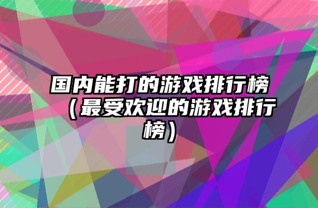 国内能打的游戏排行榜（最受欢迎的游戏排行榜）