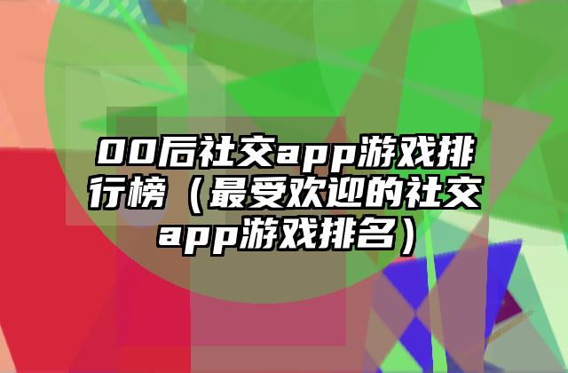00后社交app游戏排行榜（最受欢迎的社交app游戏排名）