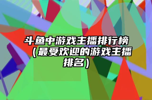 斗鱼中游戏主播排行榜（最受欢迎的游戏主播排名）