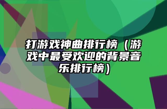 打游戏神曲排行榜（游戏中最受欢迎的背景音乐排行榜）