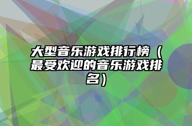 大型音乐游戏排行榜（最受欢迎的音乐游戏排名）