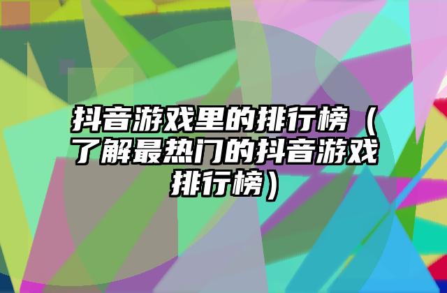 抖音游戏里的排行榜（了解最热门的抖音游戏排行榜）