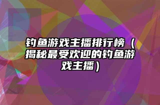 钓鱼游戏主播排行榜（揭秘最受欢迎的钓鱼游戏主播）
