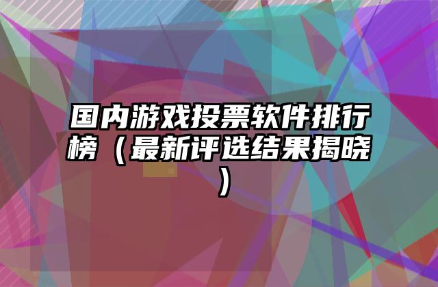 国内游戏投票软件排行榜（最新评选结果揭晓）