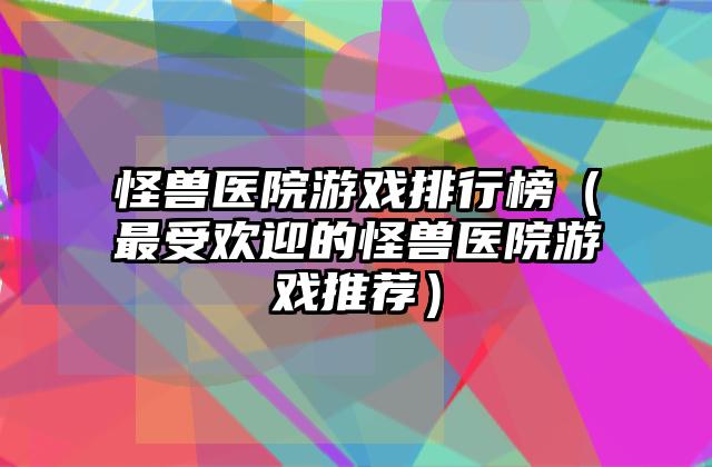 怪兽医院游戏排行榜（最受欢迎的怪兽医院游戏推荐）