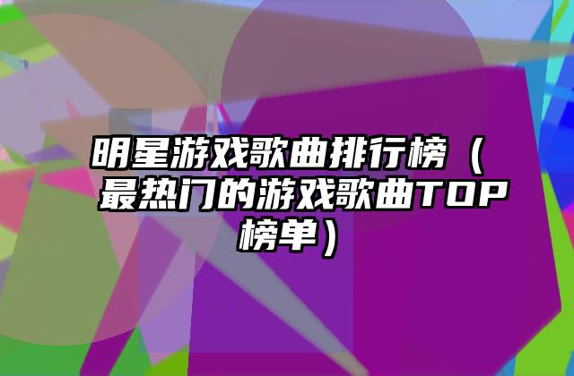 明星游戏歌曲排行榜（最热门的游戏歌曲TOP榜单）