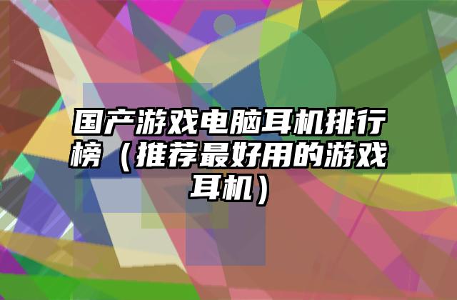 国产游戏电脑耳机排行榜（推荐最好用的游戏耳机）