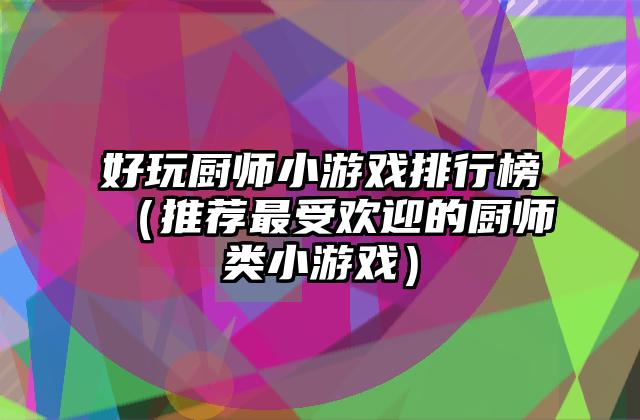 好玩厨师小游戏排行榜（推荐最受欢迎的厨师类小游戏）