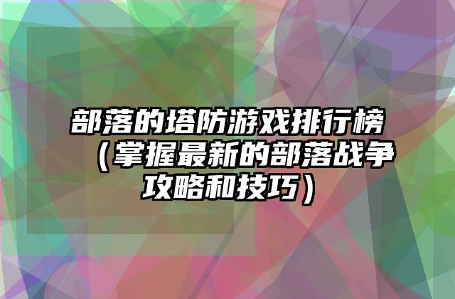 部落的塔防游戏排行榜（掌握最新的部落战争攻略和技巧）