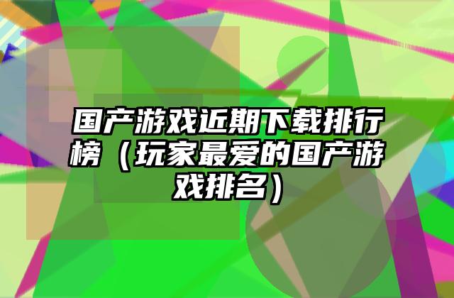 国产游戏近期下载排行榜（玩家最爱的国产游戏排名）