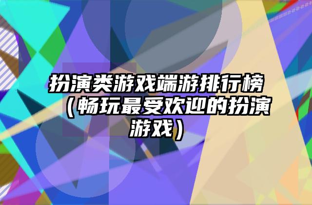扮演类游戏端游排行榜（畅玩最受欢迎的扮演游戏）