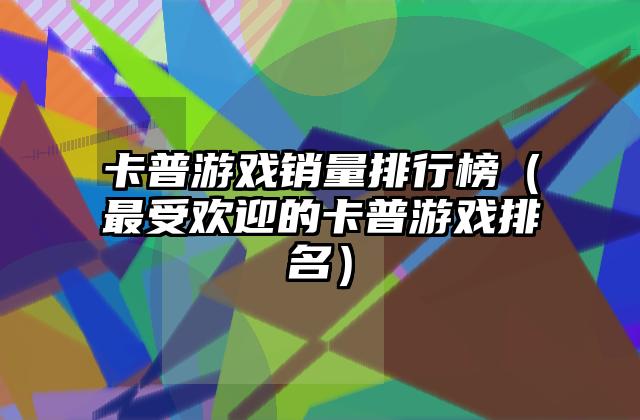 卡普游戏销量排行榜（最受欢迎的卡普游戏排名）