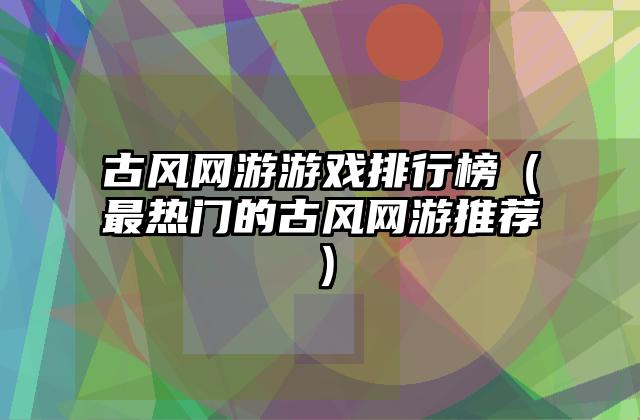 古风网游游戏排行榜（最热门的古风网游推荐）