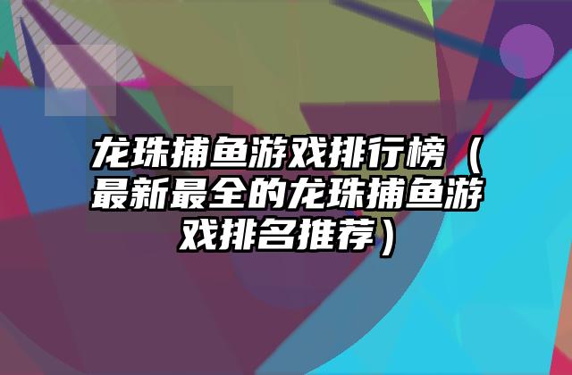 龙珠捕鱼游戏排行榜（最新最全的龙珠捕鱼游戏排名推荐）
