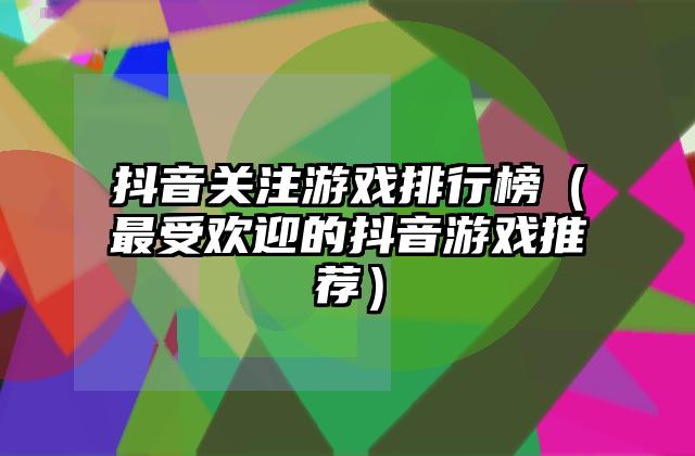 抖音关注游戏排行榜（最受欢迎的抖音游戏推荐）