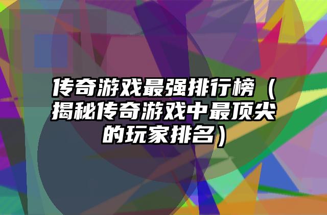 传奇游戏最强排行榜（揭秘传奇游戏中最顶尖的玩家排名）