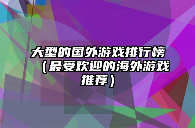 大型的国外游戏排行榜（最受欢迎的海外游戏推荐）
