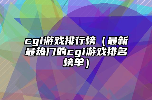 cgi游戏排行榜（最新最热门的cgi游戏排名榜单）