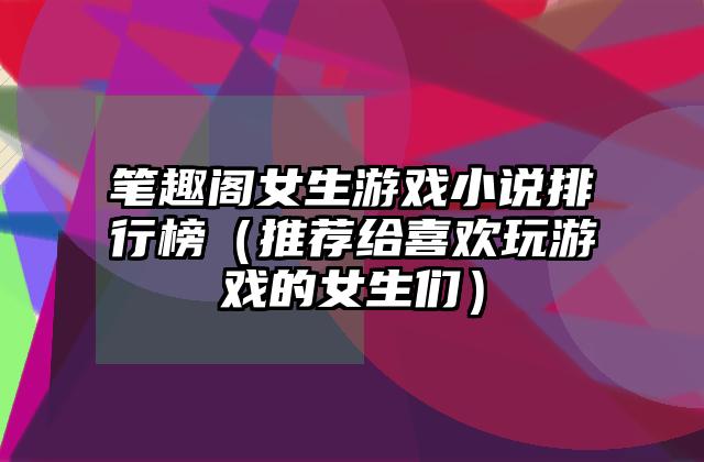 笔趣阁女生游戏小说排行榜（推荐给喜欢玩游戏的女生们）