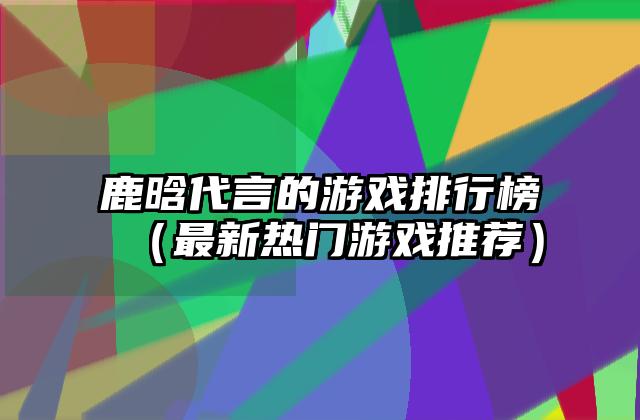 鹿晗代言的游戏排行榜（最新热门游戏推荐）