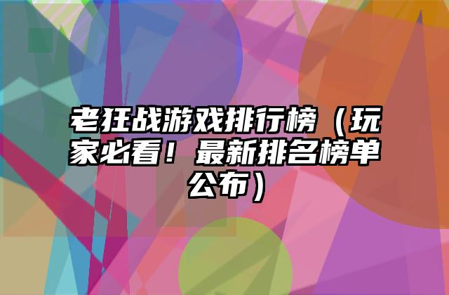 老狂战游戏排行榜（玩家必看！最新排名榜单公布）