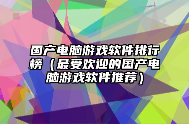 国产电脑游戏软件排行榜（最受欢迎的国产电脑游戏软件推荐）