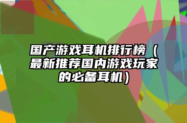 国产游戏耳机排行榜（最新推荐国内游戏玩家的必备耳机）