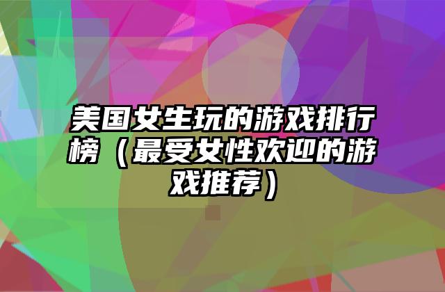 美国女生玩的游戏排行榜（最受女性欢迎的游戏推荐）