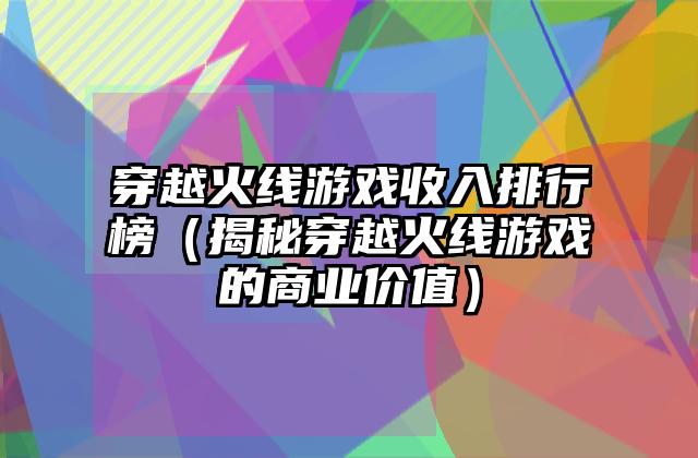 穿越火线游戏收入排行榜（揭秘穿越火线游戏的商业价值）