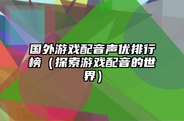 国外游戏配音声优排行榜（探索游戏配音的世界）