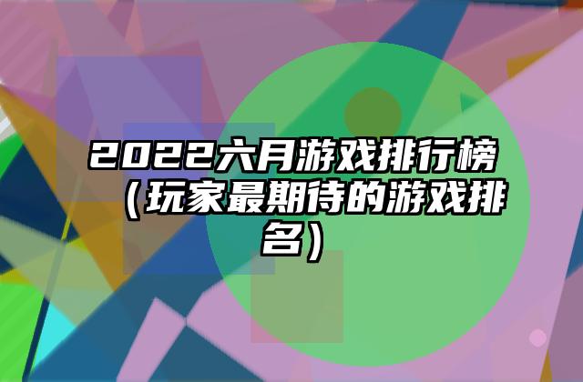 2022六月游戏排行榜（玩家最期待的游戏排名）