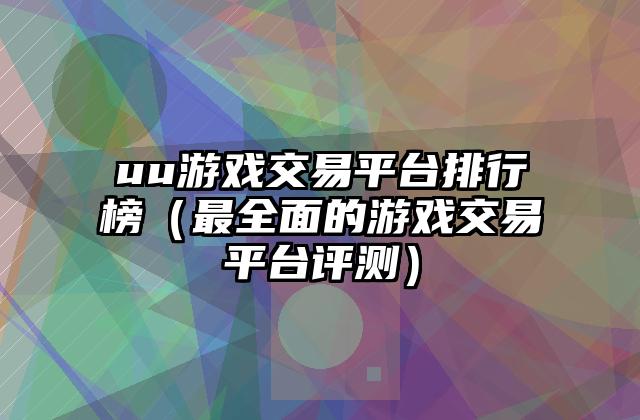 uu游戏交易平台排行榜（最全面的游戏交易平台评测）