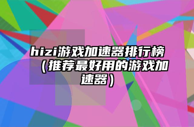 hizi游戏加速器排行榜（推荐最好用的游戏加速器）