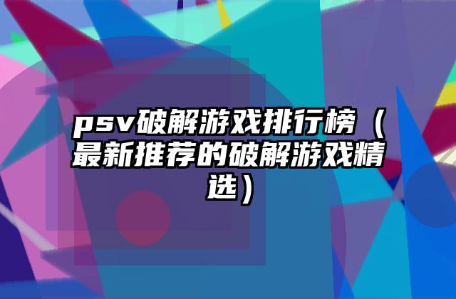 psv破解游戏排行榜（最新推荐的破解游戏精选）