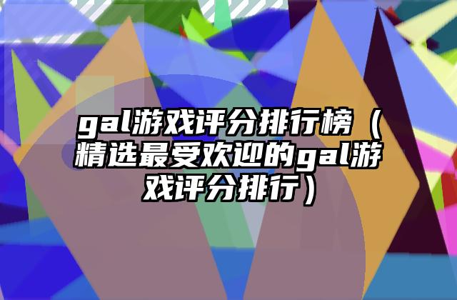gal游戏评分排行榜（精选最受欢迎的gal游戏评分排行）