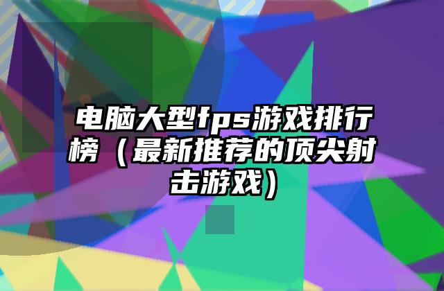 电脑大型fps游戏排行榜（最新推荐的顶尖射击游戏）