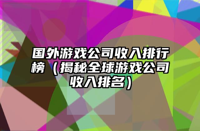 国外游戏公司收入排行榜（揭秘全球游戏公司收入排名）