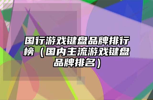 国行游戏键盘品牌排行榜（国内主流游戏键盘品牌排名）