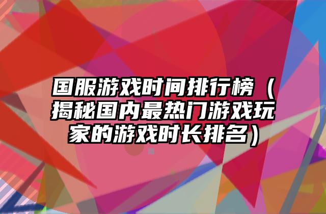国服游戏时间排行榜（揭秘国内最热门游戏玩家的游戏时长排名）