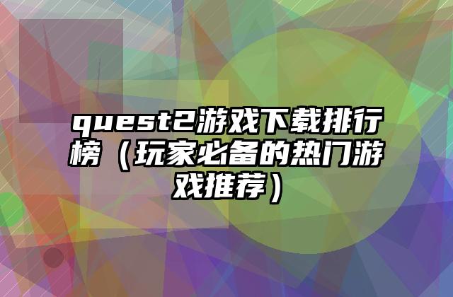 quest2游戏下载排行榜（玩家必备的热门游戏推荐）