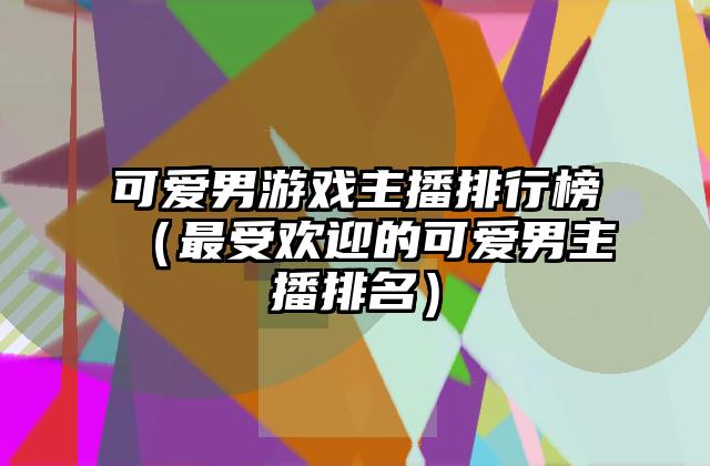 可爱男游戏主播排行榜（最受欢迎的可爱男主播排名）