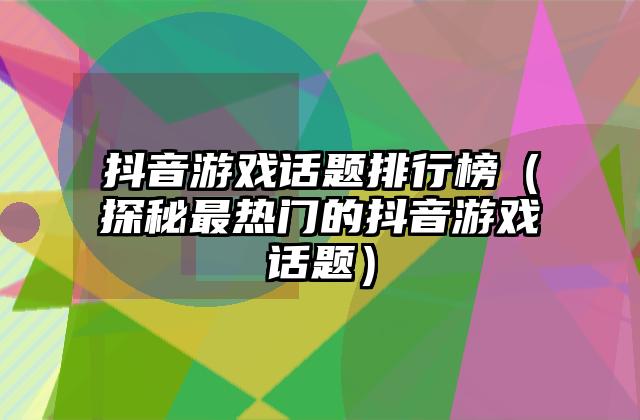 抖音游戏话题排行榜（探秘最热门的抖音游戏话题）