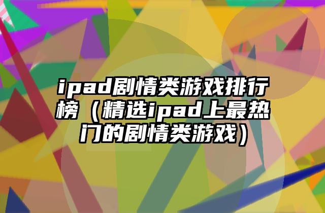 ipad剧情类游戏排行榜（精选ipad上最热门的剧情类游戏）
