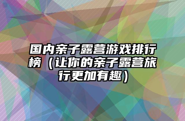 国内亲子露营游戏排行榜（让你的亲子露营旅行更加有趣）